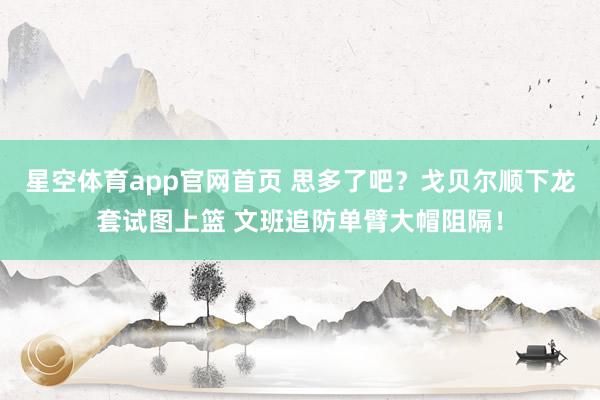 星空体育app官网首页 思多了吧？戈贝尔顺下龙套试图上篮 文班追防单臂大帽阻隔！