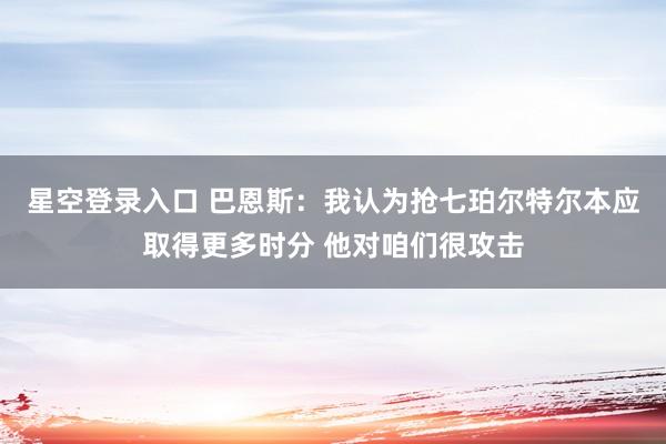 星空登录入口 巴恩斯:我认为抢七珀尔特尔本应取得更多时分 他对咱们很攻击