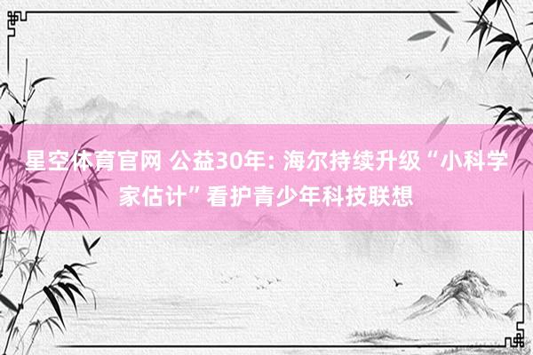 星空体育官网 公益30年: 海尔持续升级“小科学家估计”看护青少年科技联想
