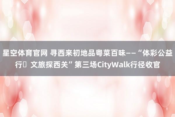 星空体育官网 寻西来初地品粤菜百味——“体彩公益行・文旅探西关”第三场CityWalk行径收官