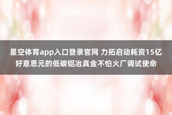 星空体育app入口登录官网 力拓启动耗资15亿好意思元的低碳铝冶真金不怕火厂调试使命