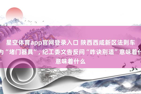 星空体育app官网登录入口 陕西西咸新区法则车沦为“堵门器具”, 纪工委文告反问“咋诀别适”意味着什么