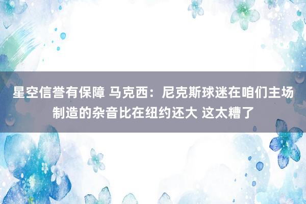 星空信誉有保障 马克西:尼克斯球迷在咱们主场制造的杂音比在纽约还大 这太糟了