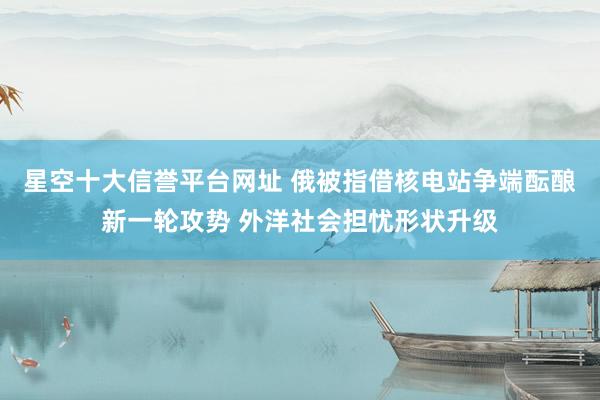 星空十大信誉平台网址 俄被指借核电站争端酝酿新一轮攻势 外洋社会担忧形状升级