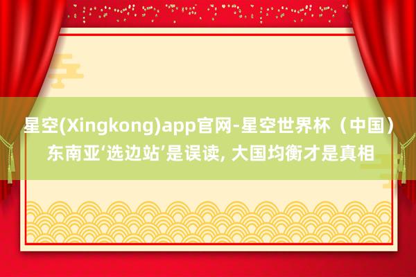 星空(Xingkong)app官网-星空世界杯(中国) 东南亚‘选边站’是误读, 大国均衡才是真相