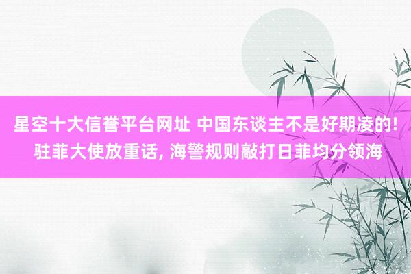 星空十大信誉平台网址 中国东谈主不是好期凌的! 驻菲大使放重话, 海警规则敲打日菲均分领海