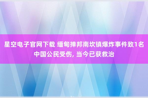 星空电子官网下载 缅甸掸邦南坎镇爆炸事件致1名中国公民受伤, 当今已获救治