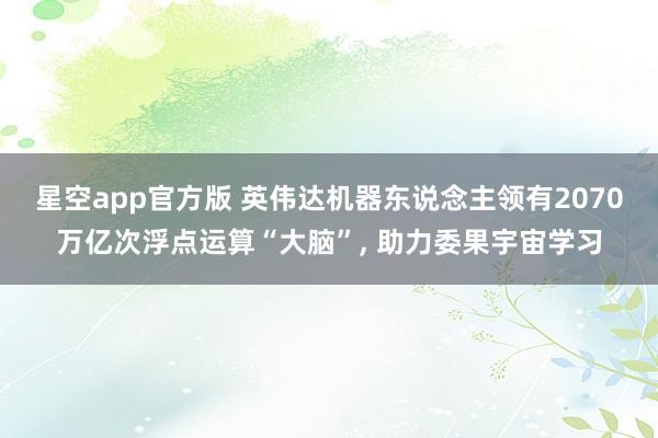 星空app官方版 英伟达机器东说念主领有2070万亿次浮点运算“大脑”, 助力委果宇宙学习