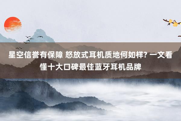 星空信誉有保障 怒放式耳机质地何如样? 一文看懂十大口碑最佳蓝牙耳机品牌
