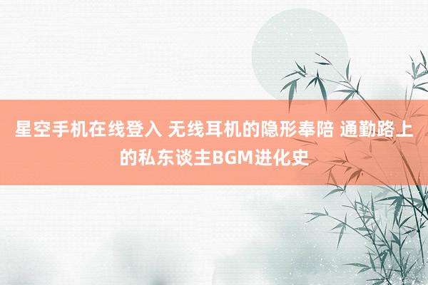 星空手机在线登入 无线耳机的隐形奉陪 通勤路上的私东谈主BGM进化史