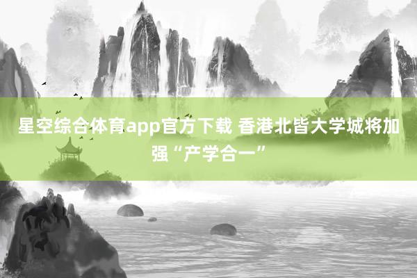 星空综合体育app官方下载 香港北皆大学城将加强“产学合一”
