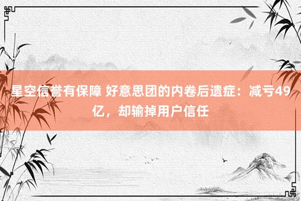 星空信誉有保障 好意思团的内卷后遗症:减亏49亿,却输掉用户信任