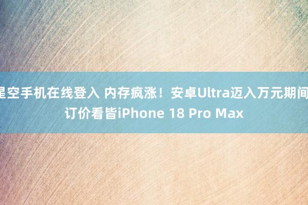 星空手机在线登入 内存疯涨!安卓Ultra迈入万元期间:订价看皆iPhone 18 Pro Max