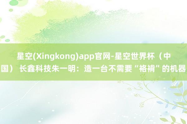 星空(Xingkong)app官网-星空世界杯(中国) 长鑫科技朱一明:造一台不需要“袼褙”的机器