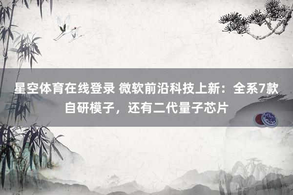 星空体育在线登录 微软前沿科技上新:全系7款自研模子,还有二代量子芯片