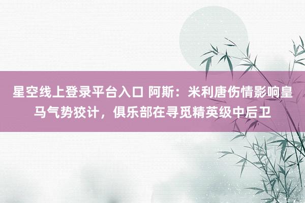 星空线上登录平台入口 阿斯:米利唐伤情影响皇马气势狡计,俱乐部在寻觅精英级中后卫