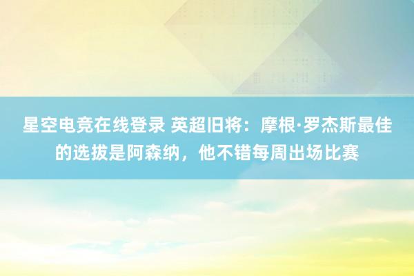 星空电竞在线登录 英超旧将:摩根·罗杰斯最佳的选拔是阿森纳,他不错每周出场比赛