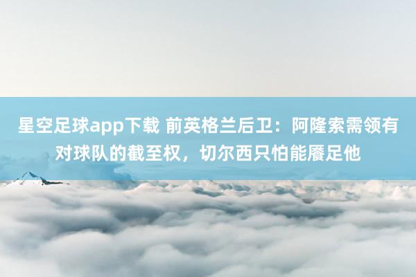 星空足球app下载 前英格兰后卫:阿隆索需领有对球队的截至权,切尔西只怕能餍足他