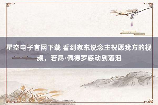 星空电子官网下载 看到家东说念主祝愿我方的视频,若昂·佩德罗感动到落泪