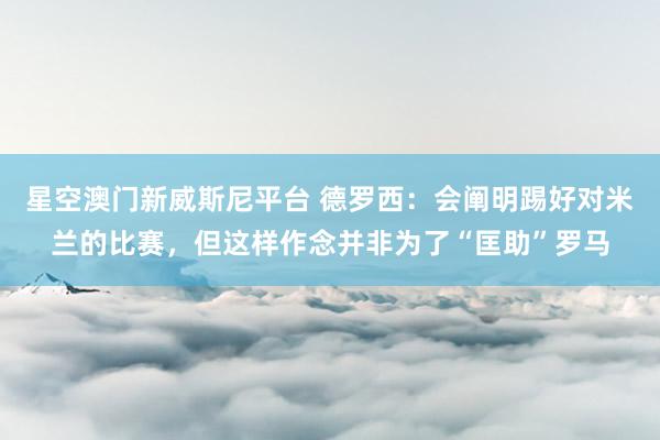 星空澳门新威斯尼平台 德罗西:会阐明踢好对米兰的比赛,但这样作念并非为了“匡助”罗马