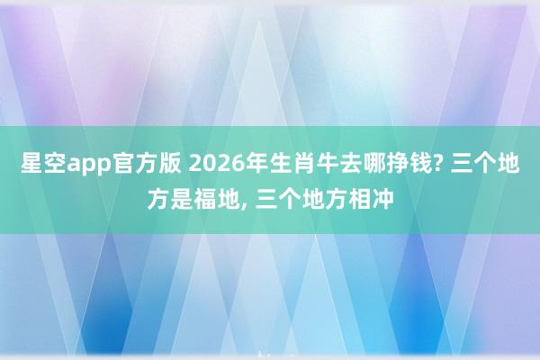 星空app官方版 2026年生肖牛去哪挣钱? 三个地方是福地, 三个地方相冲