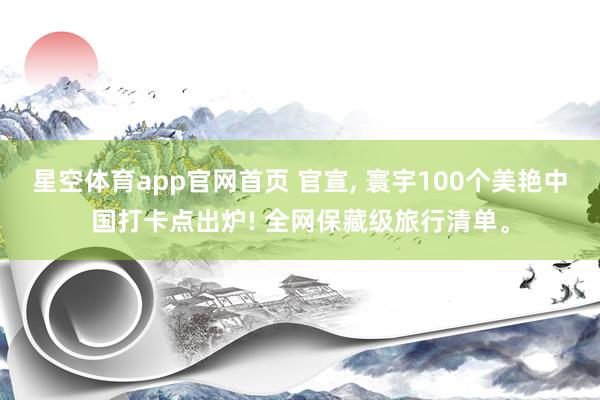 星空体育app官网首页 官宣, 寰宇100个美艳中国打卡点出炉! 全网保藏级旅行清单。