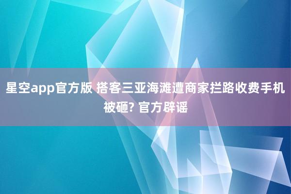 星空app官方版 搭客三亚海滩遭商家拦路收费手机被砸? 官方辟谣