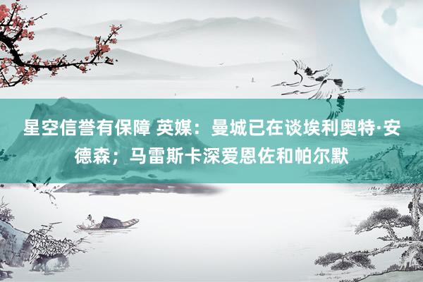 星空信誉有保障 英媒:曼城已在谈埃利奥特·安德森;马雷斯卡深爱恩佐和帕尔默
