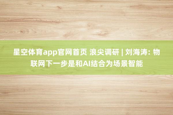 星空体育app官网首页 浪尖调研 | 刘海涛: 物联网下一步是和AI结合为场景智能