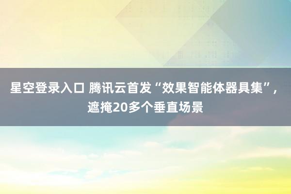 星空登录入口 腾讯云首发“效果智能体器具集”, 遮掩20多个垂直场景