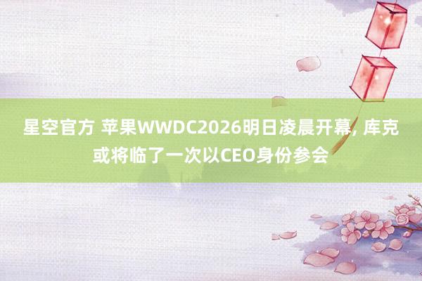 星空官方 苹果WWDC2026明日凌晨开幕, 库克或将临了一次以CEO身份参会