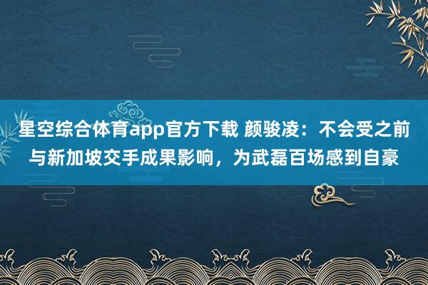 星空综合体育app官方下载 颜骏凌:不会受之前与新加坡交手成果影响,为武磊百场感到自豪