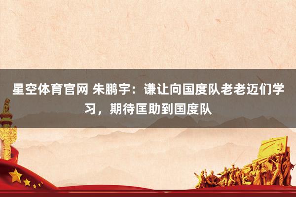 星空体育官网 朱鹏宇：谦让向国度队老老迈们学习，期待匡助到国度队