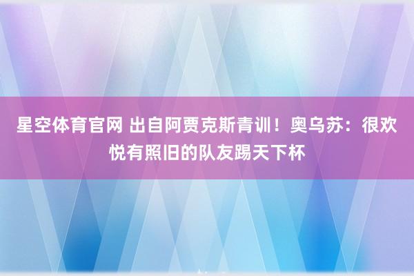 星空体育官网 出自阿贾克斯青训!奥乌苏:很欢悦有照旧的队友踢天下杯