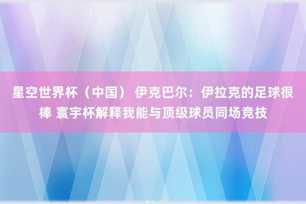 星空世界杯(中国) 伊克巴尔:伊拉克的足球很棒 寰宇杯解释我能与顶级球员同场竞技