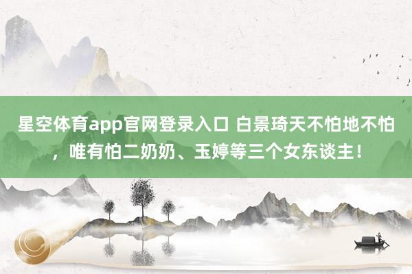 星空体育app官网登录入口 白景琦天不怕地不怕,唯有怕二奶奶、玉婷等三个女东谈主!