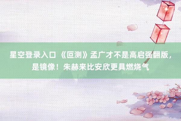 星空登录入口 《叵测》孟广才不是高启强翻版,是镜像!朱赫来比安欣更具燃烧气