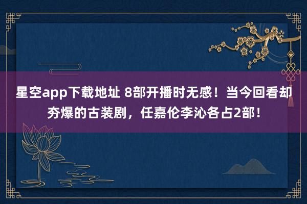 星空app下载地址 8部开播时无感!当今回看却夯爆的古装剧,任嘉伦李沁各占2部!