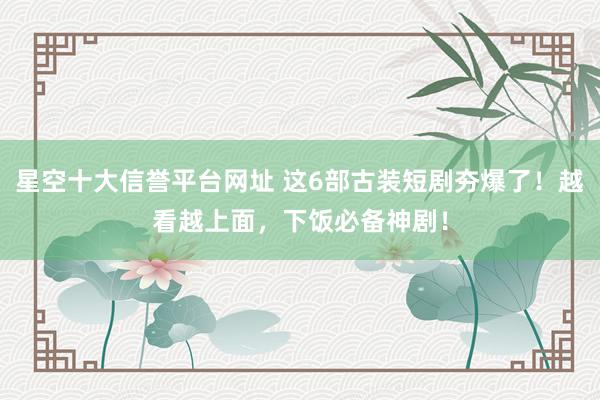 星空十大信誉平台网址 这6部古装短剧夯爆了!越看越上面,下饭必备神剧!