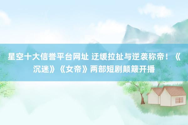 星空十大信誉平台网址 迂缓拉扯与逆袭称帝!《沉迷》《女帝》两部短剧颠簸开播
