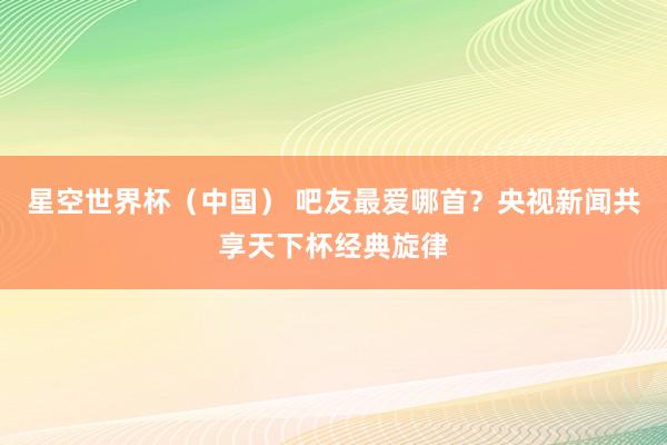 星空世界杯（中国） 吧友最爱哪首？央视新闻共享天下杯经典旋律