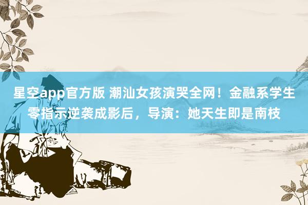 星空app官方版 潮汕女孩演哭全网!金融系学生零指示逆袭成影后,导演:她天生即是南枝
