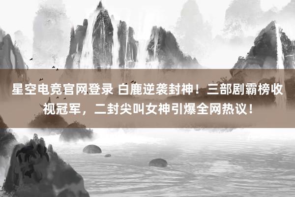 星空电竞官网登录 白鹿逆袭封神!三部剧霸榜收视冠军,二封尖叫女神引爆全网热议!