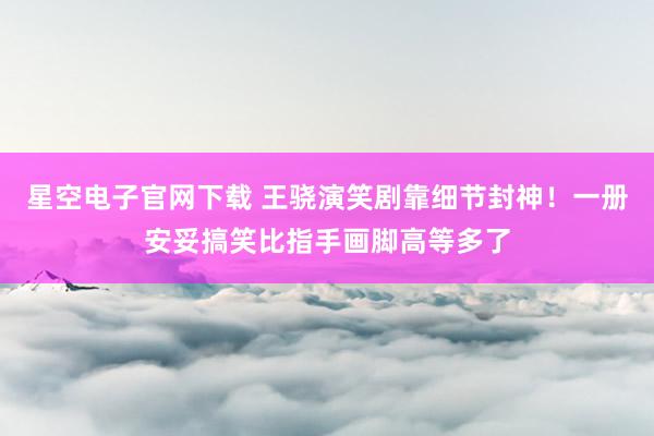 星空电子官网下载 王骁演笑剧靠细节封神!一册安妥搞笑比指手画脚高等多了