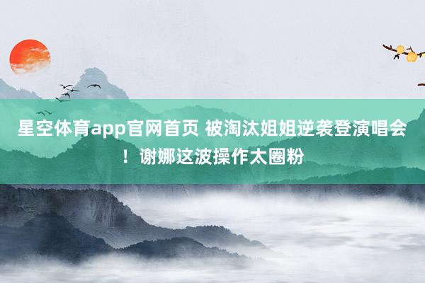 星空体育app官网首页 被淘汰姐姐逆袭登演唱会!谢娜这波操作太圈粉