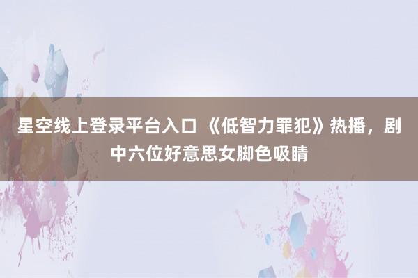 星空线上登录平台入口 《低智力罪犯》热播,剧中六位好意思女脚色吸睛