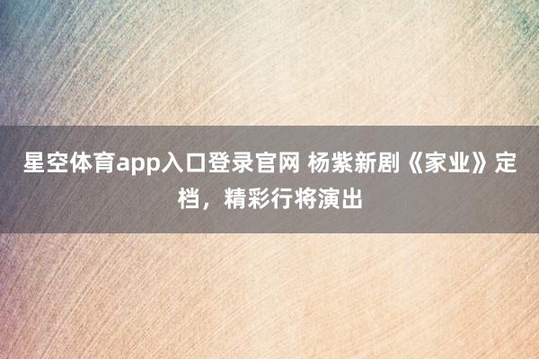 星空体育app入口登录官网 杨紫新剧《家业》定档,精彩行将演出