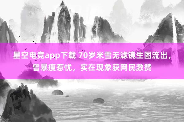 星空电竞app下载 70岁米雪无滤镜生图流出，曾暴瘦惹忧，实在现象获网民激赞