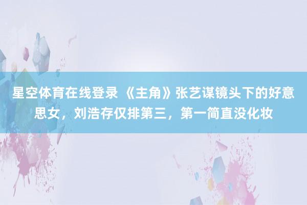 星空体育在线登录 《主角》张艺谋镜头下的好意思女,刘浩存仅排第三,第一简直没化妆