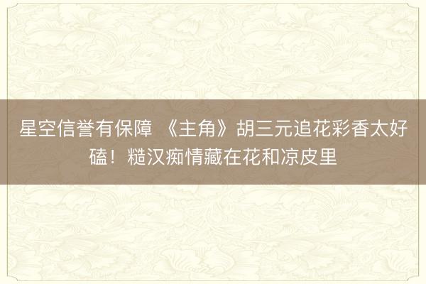 星空信誉有保障 《主角》胡三元追花彩香太好磕!糙汉痴情藏在花和凉皮里